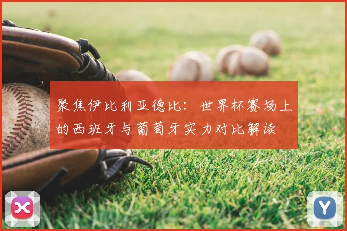 聚焦伊比利亚德比：世界杯赛场上的西班牙与葡萄牙实力对比解读