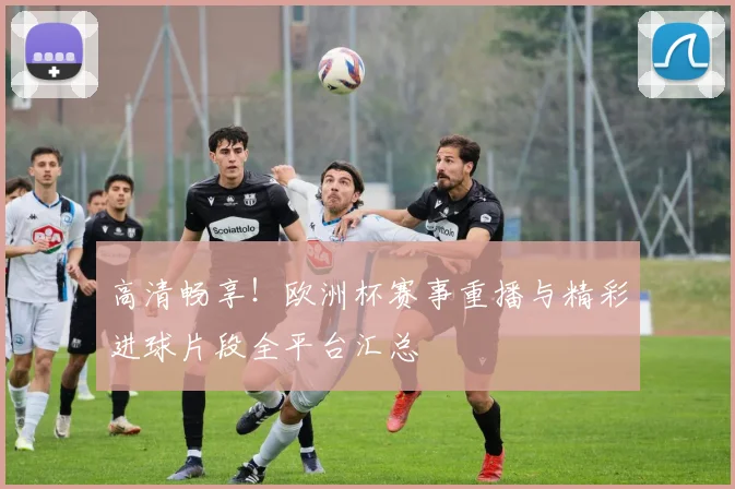高清畅享!欧洲杯赛事重播与精彩进球片段全平台汇总